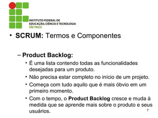 • SCRUM: Termos e Componentes
– Product Backlog:
• É uma lista contendo todas as funcionalidades
desejadas para um produto.
• Não precisa estar completo no início de um projeto.
• Começa com tudo aquilo que é mais óbvio em um
primeiro momento.
• Com o tempo, o Product Backlog cresce e muda à
medida que se aprende mais sobre o produto e seus
usuários. 7
 