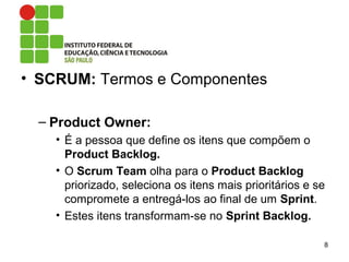 • SCRUM: Termos e Componentes
– Product Owner:
• É a pessoa que define os itens que compõem o
Product Backlog.
• O Scrum Team olha para o Product Backlog
priorizado, seleciona os itens mais prioritários e se
compromete a entregá-los ao final de um Sprint.
• Estes itens transformam-se no Sprint Backlog.
8
 