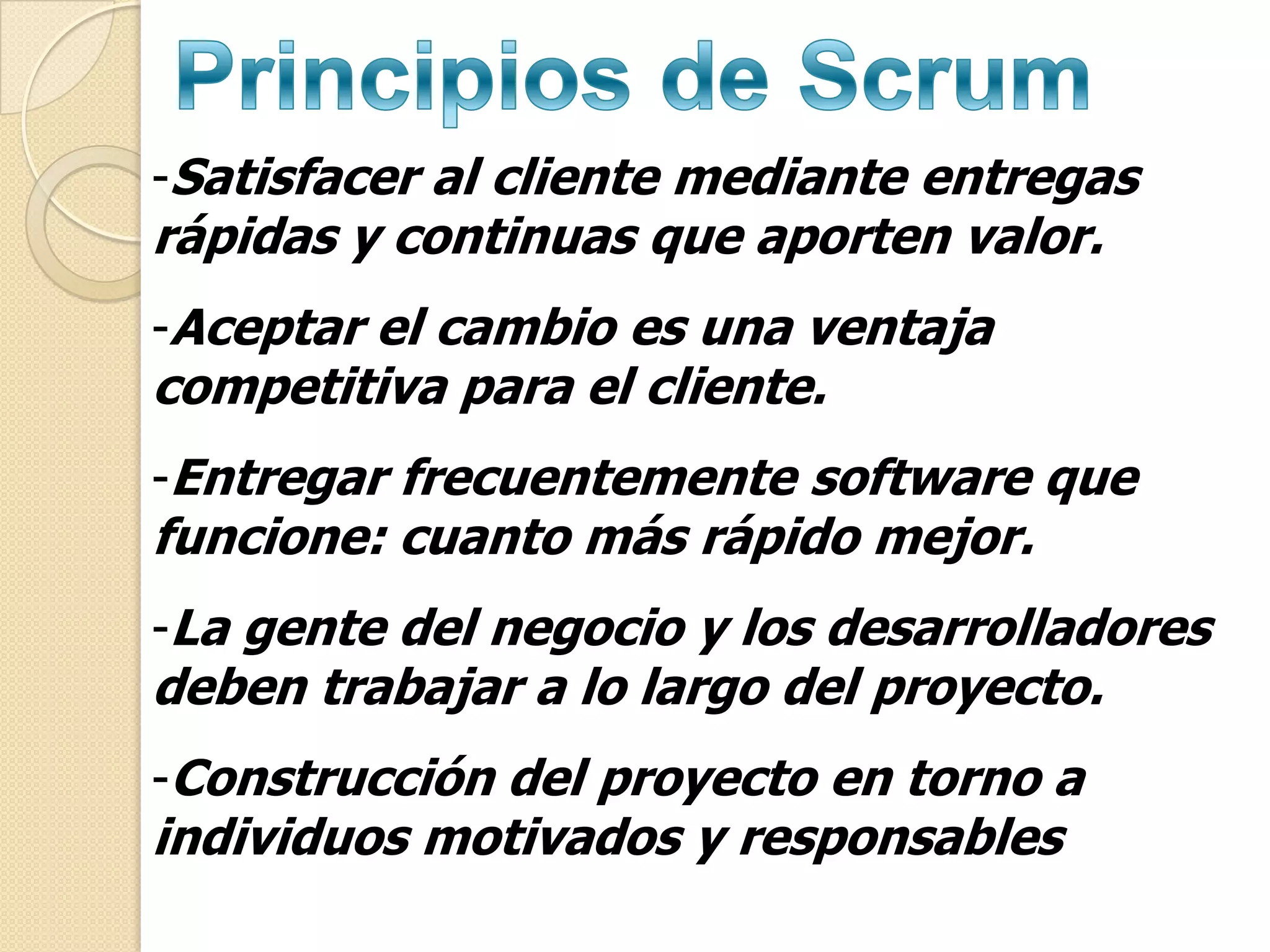 -Satisfacer al cliente mediante entregas
rápidas y continuas que aporten valor.
-Aceptar el cambio es una ventaja
competitiva para el cliente.
-Entregar frecuentemente software que
funcione: cuanto más rápido mejor.
-La gente del negocio y los desarrolladores
deben trabajar a lo largo del proyecto.
-Construcción del proyecto en torno a
individuos motivados y responsables
 