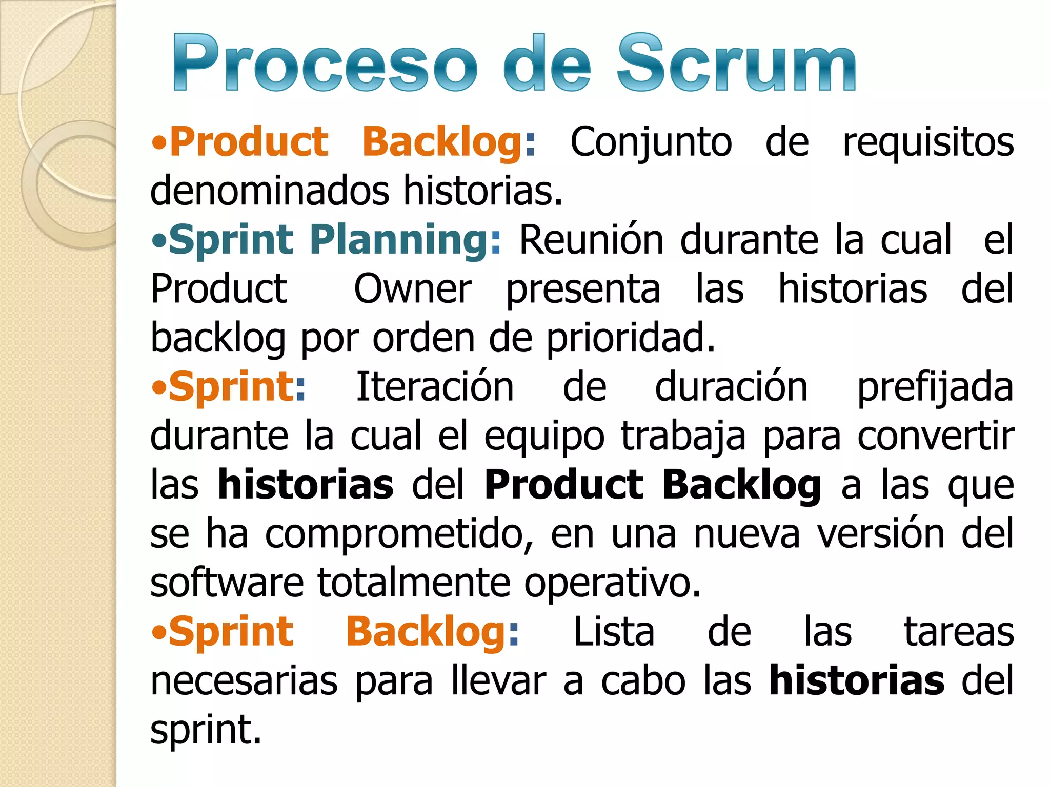 •Product Backlog: Conjunto de requisitos
denominados historias.
•Sprint Planning: Reunión durante la cual el
Product    Owner presenta las historias del
backlog por orden de prioridad.
•Sprint: Iteración de duración prefijada
durante la cual el equipo trabaja para convertir
las historias del Product Backlog a las que
se ha comprometido, en una nueva versión del
software totalmente operativo.
•Sprint Backlog: Lista de las tareas
necesarias para llevar a cabo las historias del
sprint.
 