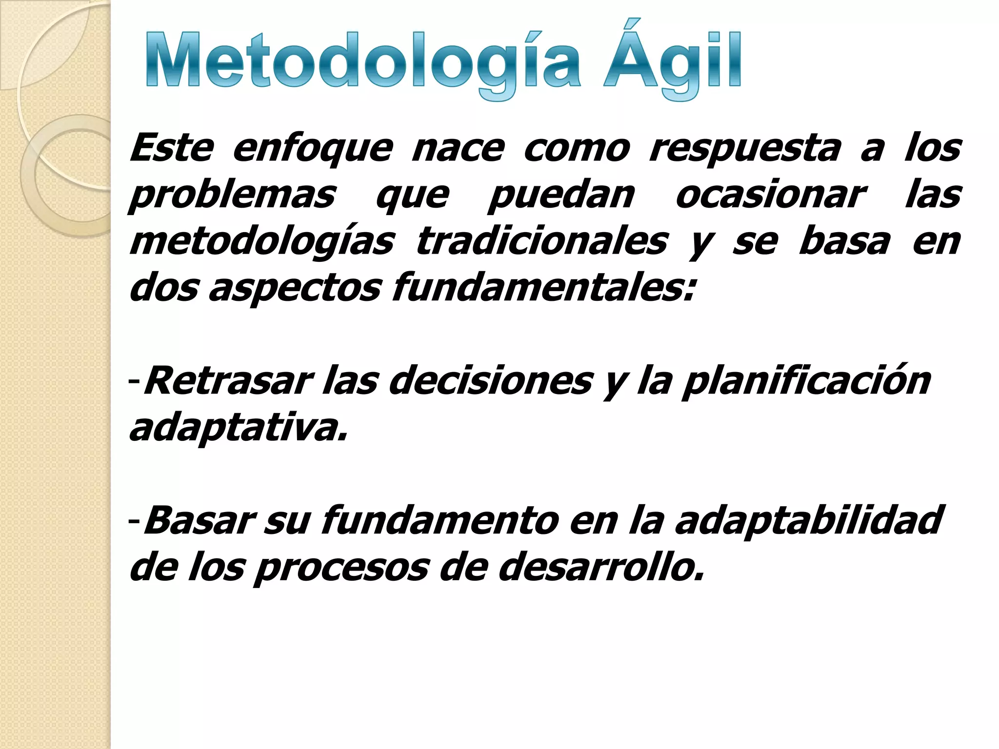 Este enfoque nace como respuesta a los
problemas que puedan ocasionar las
metodologías tradicionales y se basa en
dos aspectos fundamentales:

-Retrasar las decisiones y la planificación
adaptativa.

-Basar su fundamento en la adaptabilidad
de los procesos de desarrollo.
 
