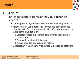 Espiral ...Espiral En cada vuelta o iteración hay que tener en cuenta: Los Objetivos: Que necesidad debe cubrir el producto. Alternativas: Las diferentes formas de conseguir los objetivos de forma exitosa, desde diferentes puntos de vista como pueden ser: Características: experiencia del personal, requisitos a cumplir, etc. Formas de gestión del sistema. Riesgo asumido con cada alternativa. Desarrollar y Verificar: Programar y probar el software 