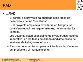 RAD ...RAD El control del proyecto da prioridad a las fases de desarrollo y define “deadlines”. Si el proyecto empieza a excederse en tiempos, se considera reducir los requerimientos, no aumentar los tiempos. Los usuarios están especialmente involucrados (esto es imperativo) en las fases de diseño mediante el uso de sesiones de trabajo (workshops) Produce documentación para facilitar la evolución futura del producto y el mantenimiento. 