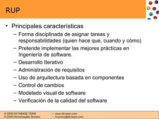 RUP Principales características Forma disciplinada de asignar tareas y responsabilidades (quien hace que, cuando y cómo) Pretende implementar las mejores prácticas en Ingeniería de software. Desarrollo Iterativo Administración de requisitos Uso de arquitectura basada en componentes Control de cambios Modelado visual de software Verificación de la calidad del software 