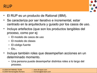 RUP El RUP es un producto de Rational (IBM). Se caracteriza por ser iterativo e incremental, estar centrado en la arquitectura y guiado por los casos de uso. Incluye artefactos (que son los productos tangibles del proceso, como por ej: El modelo de casos de uso El modelo de clases El código fuente Etc.. Incluye también roles que desempeñan acciones en un determinado momento. Una persona puede desempeñar distintos roles a lo largo del proceso. 