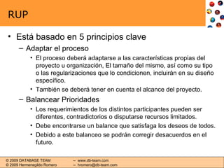 RUP Está basado en 5 principios clave Adaptar el proceso El proceso deberá adaptarse a las características propias del proyecto u organización, El tamaño del mismo, así como su tipo o las regularizaciones que lo condicionen, incluirán en su diseño específico. También se deberá tener en cuenta el alcance del proyecto. Balancear Prioridades Los requerimientos de los distintos participantes pueden ser diferentes, contradictorios o disputarse recursos limitados. Debe encontrarse un balance que satisfaga los deseos de todos. Debido a este balanceo se podrán corregir desacuerdos en el futuro. 