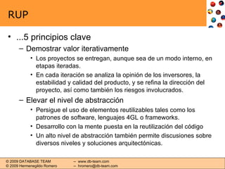 RUP ...5 principios clave Demostrar valor iterativamente Los proyectos se entregan, aunque sea de un modo interno, en etapas iteradas. En cada iteración se analiza la opinión de los inversores, la estabilidad y calidad del producto, y se refina la dirección del proyecto, así como también los riesgos involucrados. Elevar el nivel de abstracción Persigue el uso de elementos reutilizables tales como los patrones de software, lenguajes 4GL o frameworks. Desarrollo con la mente puesta en la reutilización del código Un alto nivel de abstracción también permite discusiones sobre diversos niveles y soluciones arquitectónicas. 