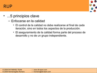 RUP ...5 principios clave Enfocarse en la calidad El control de la calidad no debe realizarse al final de cada iteración, sino en todos los aspectos de la producción. El aseguramiento de la calidad forma parte del proceso de desarrollo y no de un grupo independiente. 