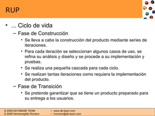 RUP ... Ciclo de vida Fase de Construcción Se lleva a cabo la construcción del producto mediante series de iteraciones. Para cada iteración se seleccionan algunos casos de uso, se refina su análisis y diseño y se procede a su implementación y pruebas. Se realiza una pequeña cascada para cada ciclo. Se realizan tantas iteraciones como requiera la implementación del producto. Fase de Transición Se pretende garantizar que se tiene un producto preparado para su entrega a los usuarios. 