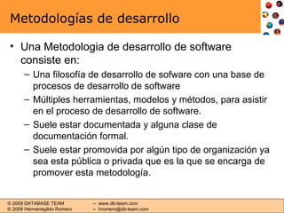 Metodologías de desarrollo Una Metodologia de desarrollo de software consiste en: Una filosofía de desarrollo de sofware con una base de procesos de desarrollo de software Múltiples herramientas, modelos y métodos, para asistir en el proceso de desarrollo de software.  Suele estar documentada y alguna clase de documentación formal. Suele estar promovida por algún tipo de organización ya sea esta pública o privada que es la que se encarga de promover esta metodología. 