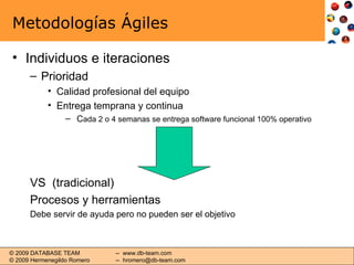 Metodologías Ágiles Individuos e iteraciones Prioridad Calidad profesional del equipo Entrega temprana y continua C ada 2 o 4 semanas se entrega software funcional 100% operativo VS  (tradicional) Procesos y herramientas Debe servir de ayuda pero no pueden ser el objetivo 