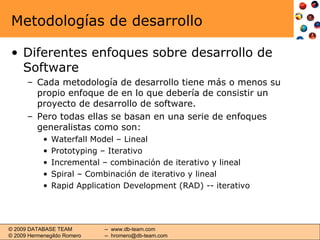 Metodologías de desarrollo Diferentes enfoques sobre desarrollo de Software Cada metodología de desarrollo tiene más o menos su propio enfoque de en lo que debería de consistir un proyecto de desarrollo de software. Pero todas ellas se basan en una serie de enfoques generalistas como son: Waterfall Model – Lineal Prototyping – Iterativo Incremental – combinación de iterativo y lineal Spiral – Combinación de iterativo y lineal Rapid Application Development (RAD) -- iterativo 