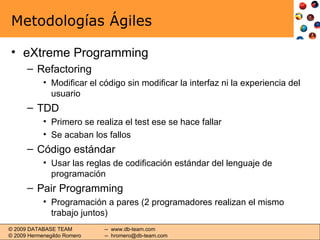 Metodologías Ágiles eXtreme Programming Refactoring Modificar el código sin modificar la interfaz ni la experiencia del usuario TDD Primero se realiza el test ese se hace fallar  Se acaban los fallos Código estándar Usar las reglas de codificación estándar del lenguaje de programación Pair Programming Programación a pares (2 programadores realizan el mismo trabajo juntos) 