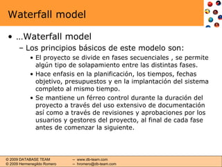 Waterfall model … Waterfall model Los principios básicos de este modelo son: El proyecto se divide en fases secuenciales , se permite algún tipo de solapamiento entre las distintas fases. Hace enfasis en la planificación, los tiempos, fechas objetivo, presupuestos y en la implantación del sistema completo al mismo tiempo. Se mantiene un férreo control durante la duración del proyecto a través del uso extensivo de documentación así como a través de revisiones y aprobaciones por los usuarios y gestores del proyecto, al final de cada fase antes de comenzar la siguiente . 
