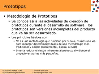 Prototipos Metodología de Prototipos Se conoce así a las actividades de creación de prototipos durante el desarrollo de software , los prototipos son versiones incompletas del producto que va ha ser desarrollado. Los principios básicos son: No es una metodología que funcione por si sóla, es mas una via para manejar determinadas fases de una metodología más tradicional y amplia (Incremental, Espiral o RAD) Intenta reducir el riesgo inherente al proyecto dividiendo el proyecto en partes más pequeñas. 