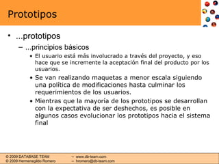 Prototipos ...prototipos ...principios básicos El usuario está más involucrado a través del proyecto, y eso hace que se incremente la aceptación final del producto por los usuarios. Se van realizando maquetas a menor escala siguiendo una política de modificaciones hasta culminar los requerimientos de los usuarios. Mientras que la mayoría de los prototipos se desarrollan con la expectativa de ser deshechos, es posible en algunos casos evolucionar los prototipos hacia el sistema final 