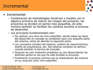 Incremental Incremental Combinación de metodologías iterativas y lineales con el objetivo primario de reducir los riesgos del proyecto, los proyectos se dividen en partes mas pequeñas, de esta manera también se facilitan los cambios durante el proceso de desarrollo. Los principios fundamentales son: Se realizan una serie de mini-waterfalls, donde todas las fases del desarrollo en cascada se completan para una pequeña parte del sistema, antes de abordar la siguiente parte. Los conceptos iniciales del sistema, análisis de requerimientos, diseño de arquitectura, etc. Del sistema completo se definen usando también la técnica de Cascada. Después de esto mediante prototipos se van desarrollando las distintas partes en las que ha sido dividido el proyecto. Finalmente el proceso culmina con la implantación del sistema en su conjunto (otro mini-waterfall) 