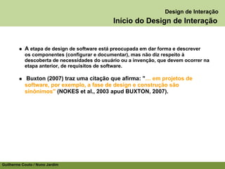 Design de Interação
                                              Início do Design de Interação


           A etapa de design de software está preocupada em dar forma e descrever
           os componentes (configurar e documentar), mas não diz respeito à
           descoberta de necessidades do usuário ou a invenção, que devem ocorrer na
           etapa anterior, de requisitos de software.

           Buxton (2007) traz uma citação que afirma: "… em projetos de
           software, por exemplo, a fase de design e construção são
           sinônimos" (NOKES et al., 2003 apud BUXTON, 2007).




Guilherme Couto / Nuno Jardim
 