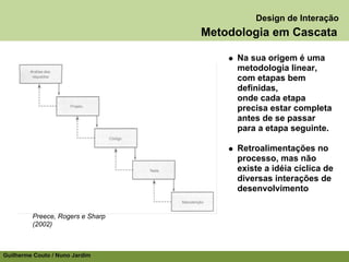 Design de Interação
                                  Metodologia em Cascata

                                       Na sua origem é uma
                                       metodologia linear,
                                       com etapas bem
                                       definidas,
                                       onde cada etapa
                                       precisa estar completa
                                       antes de se passar
                                       para a etapa seguinte.

                                       Retroalimentações no
                                       processo, mas não
                                       existe a idéia cíclica de
                                       diversas interações de
                                       desenvolvimento


         Preece, Rogers e Sharp
         (2002)



Guilherme Couto / Nuno Jardim
 