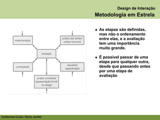 Design de Interação
                                Metodologia em Estrela

                                 As etapas são definidas,
                                 mas não o ordenamento
                                 entre elas, e a avaliação
                                 tem uma importância
                                 muito grande.

                                 É possível passar de uma
                                 etapa para qualquer outra,
                                 desde que passando antes
                                 por uma etapa de
                                 avaliação




Guilherme Couto / Nuno Jardim
 