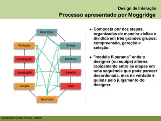 Design de Interação
                                Processo apresentado por Moggridge

                                            Composta por dez etapas,
                                            organizadas de maneira cíclica e
                                            dividida em três grandes grupos:
                                            compreensão, geração e
                                            seleção.

                                            "modelo fliperama" onde o
                                            designer (ou equipe) alterna
                                            rapidamente entre as etapas em
                                            uma sequência que pode parecer
                                            desordenada, mas na verdade é
                                            guiada pelo julgamento do
                                            designer.




Guilherme Couto / Nuno Jardim
 