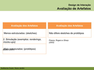 Design de Interação
                                                    Avaliação de Artefatos




            Avaliação dos Artefatos                Avaliação dos Artefatos


   Menos estruturados: (sketches)          Não difere sketches de protótipos

  2. Simulação (exemplos: renderings,      Preece, Rogers e Sharp
  mocku-ups)                               (2002)


   Mais estruturados:
  Buxton (2007)             (protótipos)




Guilherme Couto / Nuno Jardim
 