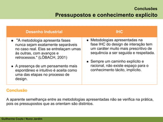 Conclusões
                                Pressupostos e conhecimento explícito


                 Desenho Industrial                              IHC

          "A metodologia apresenta fases           Metodologias apresentadas na
         nunca sejam exatamente separáveis         fase IHC do design de interação tem
         no caso real. Elas se entrelaçam umas     um caráter muito mais prescritivo de
         às outras, com avanços e                  sequência a ser seguida e respeitada.
         retrocessos." (LÖBACH, 2001)
                                                   Sempre um caminho explícito e
         A presença de um pensamento mais          racional, não existe espaço para o
         espontâneo e intuitivo é aceita como      conhecimento tácito, implícito.
         uma das etapas no processo de
         design.


   Conclusão

   A aparente semelhança entre as metodologias apresentadas não se verifica na prática,
   pois os pressupostos que as orientam são distintos.


Guilherme Couto / Nuno Jardim
 