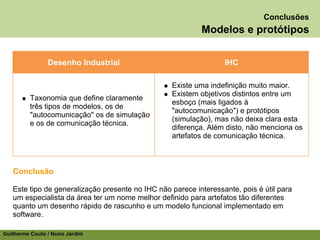Conclusões
                                                           Modelos e protótipos


                Desenho Industrial                                IHC

                                                  Existe uma indefinição muito maior.
                                                  Existem objetivos distintos entre um
         Taxonomia que define claramente
                                                  esboço (mais ligados à
         três tipos de modelos, os de
                                                  "autocomunicação") e protótipos
         "autocomunicação" os de simulação
                                                  (simulação), mas não deixa clara esta
         e os de comunicação técnica.
                                                  diferença. Além disto, não menciona os
                                                  artefatos de comunicação técnica.



   Conclusão

   Este tipo de generalização presente no IHC não parece interessante, pois é útil para
   um especialista da área ter um nome melhor definido para artefatos tão diferentes
   quanto um desenho rápido de rascunho e um modelo funcional implementado em
   software.

Guilherme Couto / Nuno Jardim
 