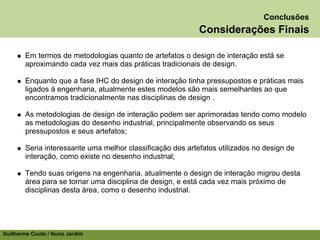 Conclusões
                                                            Considerações Finais

        Em termos de metodologias quanto de artefatos o design de interação está se
        aproximando cada vez mais das práticas tradicionais de design.

        Enquanto que a fase IHC do design de interação tinha pressupostos e práticas mais
        ligados à engenharia, atualmente estes modelos são mais semelhantes ao que
        encontramos tradicionalmente nas disciplinas de design .

        As metodologias de design de interação podem ser aprimoradas tendo como modelo
        as metodologias do desenho industrial, principalmente observando os seus
        pressupostos e seus artefatos;

        Seria interessante uma melhor classificação dos artefatos utilizados no design de
        interação, como existe no desenho industrial;

        Tendo suas origens na engenharia, atualmente o design de interação migrou desta
        área para se tornar uma disciplina de design, e está cada vez mais próximo de
        disciplinas desta área, como o desenho industrial.




Guilherme Couto / Nuno Jardim
 