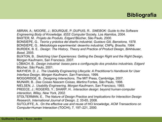 Bibliografia

          ABRAN, A.; MOORE, J.; BOURQUE, P.;DUPUIS, R.. SWEBOK: Guide to the Software
          Engineering Body of Knowledge, IEEE Computer Society, Los Alamitos, 2004.
          BAXTER, M.. Projeto de Produto, Edgard Blücher, São Paulo, 2000.
          BONSIEPE, G.. Teoría y práctica del diseño industrial, Gustavo Gili, Barcelona, 1978.
          BONSIEPE, G.. Metodologia experimental: desenho industrial, CNPq, Brasília, 1984.
          BURDEK, B. E.. Design: The History, Theory and Practice of Product Design, Birkhäuser,
          Basel, 2005.
          BUXTON, B.. Sketching User Experiences: Getting the Design Right and the Right Design,
          Morgan Kaufmann, San Francisco, 2007.
          LÖBACH, B.. Design industrial: bases para a configuração dos produtos industriais, Edgard
          Blücher, São Paulo, 2001.
          MAYHEW, D. J.. The Usability Engineering Lifecycle: A Practitioner's Handbook for User
          Interface Design, Morgan Kaufmann, San Francisco, 1999.
          MOGGRIDGE, B.. Designing Interactions, The MIT Press, Cambridge, 2007.
          MUNARI, B.. Das Coisas Nascem Coisas, Martins Fontes, São Paulo, 1998.
          NIELSEN, J.. Usability Engineering, Morgan Kaufmann, San Francisco, 1993.
          PREECE, J.; ROGERS, Y.; SHARP, H.. Interaction design: beyond human-computer
          interaction, Wiley, New York, 2002.
          STOLTERMAN, E.. The Nature of Design Practice and Implications for Interaction Design
          Research, International Journal of Design, 2, 55-65, 2008.
          SUTCLIFFE, A.. On the effective use and reuse of HCI knowledge, ACM Transactions on
          Computer-Human Interaction (TOCHI), 7, 197–221, 2000.


Guilherme Couto / Nuno Jardim
 
