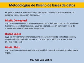 Ing. Juan Vera Castillo
En general no existe una metodología consagrada o dedicada exclusivamente, sin
embargo, ciertas etapas son distinguibles :
Diseño Conceptual
cuyo objetivo es obtener una buena representación de los recursos de información de
la empresa, con independencia de usuarios o aplicaciones en particular y fuera de
consideraciones de eficiencia del computador.
Diseño Lógico
cuyo objetivo es transformar el esquema conceptual obtenido en la etapa anterior,
adaptándolo al modelo de datos en el que se apoya el SGBD que se va a utilizar
(modelo relacional).
Diseño Físico
cuyo objetivo es conseguir una instrumentación lo mas eficiente posible del esquema
lógico.
 