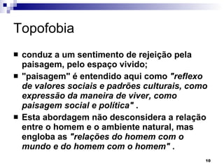 Topofobia conduz a um sentimento de rejeição pela paisagem, pelo espaço vivido;  "paisagem" é entendido aqui como  "reflexo de valores sociais e padrões culturais, como expressão da maneira de viver, como paisagem social e política"  .  Esta abordagem não desconsidera a relação entre o homem e o ambiente natural, mas engloba as  "relações do homem com o mundo e do homem com o homem"  . 