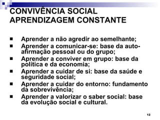 CONVIVÊNCIA SOCIAL  APRENDIZAGEM CONSTANTE Aprender a não agredir ao semelhante; Aprender a comunicar-se: base da auto-afirmação pessoal ou do grupo; Aprender a conviver em grupo: base da política e da economia; Aprender a cuidar de si: base da saúde e seguridade social; Aprender a cuidar do entorno: fundamento da sobrevivência; Aprender a valorizar o saber social: base da evolução social e cultural. 