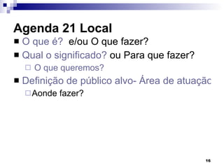 Agenda 21 Local  O que é?   e/ou O que fazer? Qual o significado?  ou Para que fazer? O que queremos?  Definição de público alvo- Área de atuação Aonde fazer? 