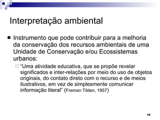 Interpretação ambiental   Instrumento que pode contribuir para a melhoria da conservação dos recursos ambientais de uma Unidade de Conservação e/ou Ecossistemas urbanos: “ Uma atividade educativa, que se propõe revelar significados e inter-relações por meio do uso de objetos originais, do contato direto com o recurso e de meios ilustrativos, em vez de simplesmente comunicar informação literal” ( Freman Tilden, 1957 ) 