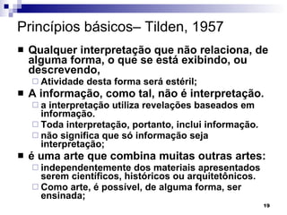 Princípios básicos– Tilden, 1957 Qualquer interpretação que não relaciona, de alguma forma, o que se está exibindo, ou descrevendo, Atividade desta forma será estéril; A informação, como tal, não é interpretação.  a interpretação utiliza revelações baseados em informação.  Toda interpretação, portanto, inclui informação.  não significa que só informação seja interpretação; é uma arte que combina muitas outras artes:  independentemente dos materiais apresentados serem científicos, históricos ou arquitetônicos. Como arte, é possível, de alguma forma, ser ensinada; 