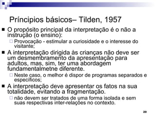 Príncipios básicos– Tilden, 1957 O propósito principal da interpretação é o não a instrução (o ensino): Provocação - estimular a curiosidade e o interesse do visitante; A interpretação dirigida às crianças não deve ser um desmembramento da apresentação para adultos, mas, sim, ter uma abordagem fundamentalmetne diferente.  Neste caso, o melhor é dispor de programas separados e específicos; A interpretação deve apresentar os fatos na sua totalidade, evitando a fragmentação. não devem ser tratados de uma forma isolada e sem suas respectivas inter-relações no contexto. 