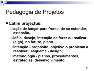 Pedagogia de Projetos  Latim projectus: ação de lançar para frente, de se estender, extensão..  Idéia, desejo, intenção de fazer ou realizar (algo), no futuro, plano... intenção - propósito, objetivo,o problema a resolver;  esquema - design;  metodologia - planos, procedimentos, estratégias, desenvolvimento.   