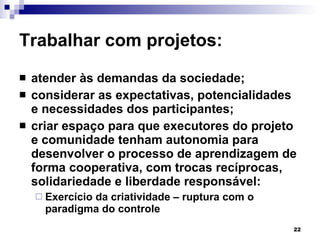 Trabalhar com projetos: atender às demandas da sociedade; considerar as expectativas, potencialidades e necessidades dos participantes; criar espaço para que executores do projeto e comunidade tenham autonomia para desenvolver o processo de aprendizagem de forma cooperativa, com trocas recíprocas, solidariedade e liberdade responsável: Exercício da criatividade – ruptura com o paradigma do controle 