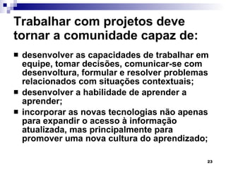 Trabalhar com projetos deve tornar a comunidade capaz de: desenvolver as capacidades de trabalhar em equipe, tomar decisões, comunicar-se com desenvoltura, formular e resolver problemas relacionados com situações contextuais; desenvolver a habilidade de aprender a aprender; incorporar as novas tecnologias não apenas para expandir o acesso à informação atualizada, mas principalmente para promover uma nova cultura do aprendizado; 