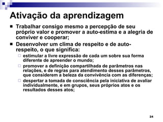 Ativação da aprendizagem Trabalhar consigo mesmo a percepção de seu próprio valor e promover a auto-estima e a alegria de conviver e cooperar; Desenvolver um clima de respeito e de auto-respeito, o que significa:  estimular a livre expressão de cada um sobre sua forma diferente de apreender o mundo; promover a definição compartilhada de parâmetros nas relações, e de regras para atendimento desses parâmetros, que considerem a beleza da convivência com as diferenças; despertar a tomada de consciência pela iniciativa de avaliar individualmente, e em grupos, seus próprios atos e os resultados desses atos; 
