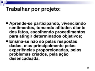 Trabalhar por projeto:  Aprende-se participando, vivenciando sentimentos, tomando atitudes diante dos fatos, escolhendo procedimentos para atingir determinados objetivos; Ensina-se não só pelas respostas dadas, mas principalmente pelas experiências proporcionadas, pelos problemas criados, pela ação desencadeada. 
