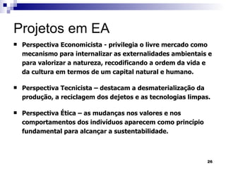 Projetos em EA  Perspectiva Economicista - privilegia o livre mercado como mecanismo para internalizar as externalidades ambientais e para valorizar a natureza, recodificando a ordem da vida e da cultura em termos de um capital natural e humano. Perspectiva Tecnicista – destacam a desmaterialização da produção, a reciclagem dos dejetos e as tecnologias limpas. Perspectiva Ética – as mudanças nos valores e nos comportamentos dos indivíduos aparecem como princípio fundamental para alcançar a sustentabilidade. 