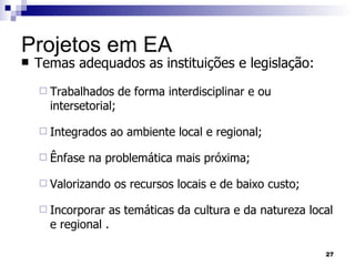 Projetos em EA Temas adequados as instituições e legislação:  Trabalhados de forma interdisciplinar e ou intersetorial; Integrados ao ambiente local e regional; Ênfase na problemática mais próxima; Valorizando os recursos locais e de baixo custo; Incorporar as temáticas da cultura e da natureza local e regional . 