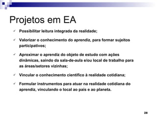 Projetos em EA  Possibilitar leitura integrada da realidade; Valorizar o conhecimento do aprendiz, para formar sujeitos participativos; Aproximar o aprendiz do objeto de estudo com ações dinâmicas, saindo da sala-de-aula e/ou local de trabalho para as áreas/setores vizinhas; Vincular o conhecimento científico à realidade cotidiana; Formular instrumentos para atuar na realidade cotidiana do aprendiz, vinculando o local ao país e ao planeta.   