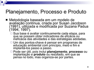 Planejamento, Processo e Produto Metodologia baseada em um modelo de avaliação contínua, criada por Susan Jacobson (1991), utilizada e modificada por Suzana Padua (1994, 1997).  Sua base é avaliar continuamente cada etapa, para que se possam obter indicadores de eficácia ou ineficácia das atividades e das estratégias adotadas.  Um dos pontos-chave é pensar em programas de educação ambiental com princípio, meio e fim e implantá-los passo a passo.  Pode ser útil, pois inclui  planejamento ,  processo  ou implantação e  produto  ou resultado, em que se pensa no todo, mas organiza-se por partes. 