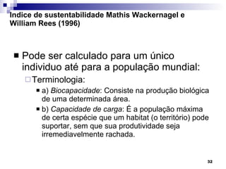 Indice de sustentabilidade Mathis Wackernagel e William Rees (1996) Pode ser calculado para um único individuo até para a população mundial: Terminologia: a)  Biocapacidade : Consiste na produção biológica de uma determinada área. b)  Capacidade de carga : É a população máxima de certa espécie que um habitat (o território) pode suportar, sem que sua produtividade seja irremediavelmente rachada. 