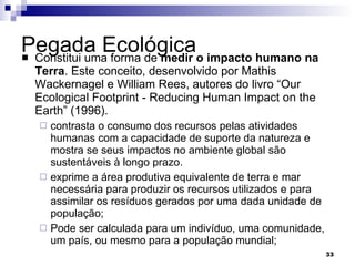 Pegada Ecológica  Constitui uma forma de  medir o impacto humano na Terra . Este conceito, desenvolvido por Mathis Wackernagel e William Rees, autores do livro “Our Ecological Footprint - Reducing Human Impact on the Earth” (1996). contrasta o consumo dos recursos pelas atividades humanas com a capacidade de suporte da natureza e mostra se seus impactos no ambiente global são sustentáveis à longo prazo.  exprime a área produtiva equivalente de terra e mar necessária para produzir os recursos utilizados e para assimilar os resíduos gerados por uma dada unidade de população;  Pode ser calculada para um indivíduo, uma comunidade, um país, ou mesmo para a população mundial; 