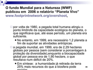 O fundo Mundial para a Natureza (WWF) publicou em  2006 o relatório “Planeta Vivo”  www.footprintnetwork.org/overshoot , por volta de 1980, a pegada total humana atingiu o ponto limítrofe da capacidade ecológica do planeta, o que significava que, até esse período, um planeta era suficiente.  No entanto, em 1999, era necessário 1,2 planeta a fim de suportar as atividades antrópicas.  a pegada mundial, em 1999, era de 2,29 hectares globais por pessoa (sem considerar a porcentagem à proteção da diversidade),enquanto a biocapacidade global por pessoa era de 1,90 hectare, o que resultava num déficit de 20%. Em síntese:  a humanidade já retirada da terra 25% mais recursos do que a biosfera pode reciclar. 