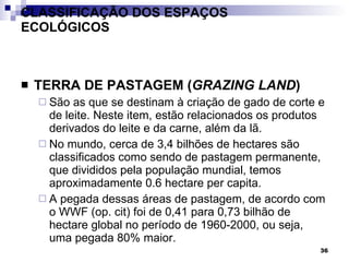CLASSIFICAÇÃO DOS ESPAÇOS ECOLÓGICOS TERRA DE PASTAGEM ( GRAZING LAND ) São as que se destinam à criação de gado de corte e de leite. Neste item, estão relacionados os produtos derivados do leite e da carne, além da lã.  No mundo, cerca de 3,4 bilhões de hectares são classificados como sendo de pastagem permanente, que divididos pela população mundial, temos aproximadamente 0.6 hectare per capita.  A pegada dessas áreas de pastagem, de acordo com o WWF (op. cit) foi de 0,41 para 0,73 bilhão de hectare global no período de 1960-2000, ou seja, uma pegada 80% maior. 